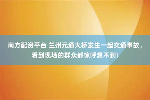 南方配资平台 兰州元通大桥发生一起交通事故，看到现场的群众都惊呼想不到！