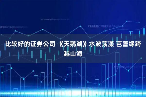 比较好的证券公司 《天鹅湖》水波荡漾 芭蕾缘跨越山海