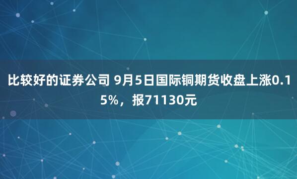 比较好的证券公司 9月5日国际铜期货收盘上涨0.15%,报71130元