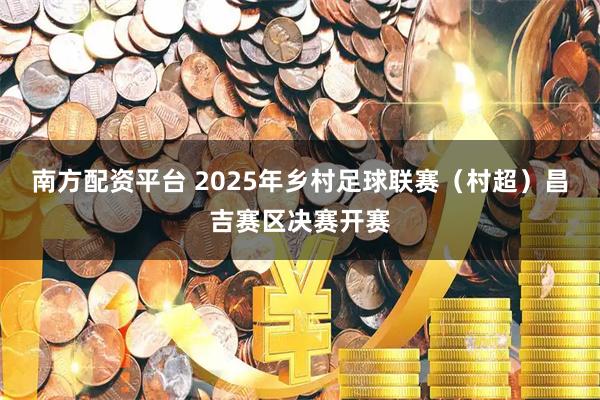 南方配资平台 2025年乡村足球联赛(村超)昌吉赛区决赛开赛