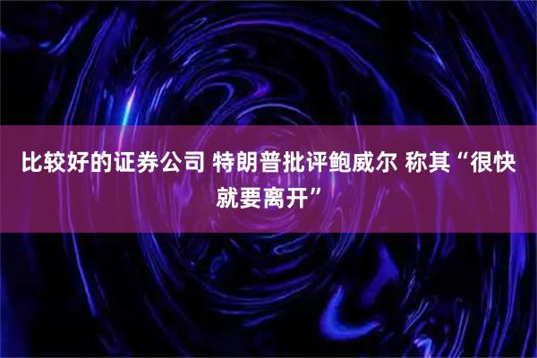 比较好的证券公司 特朗普批评鲍威尔 称其“很快就要离开”