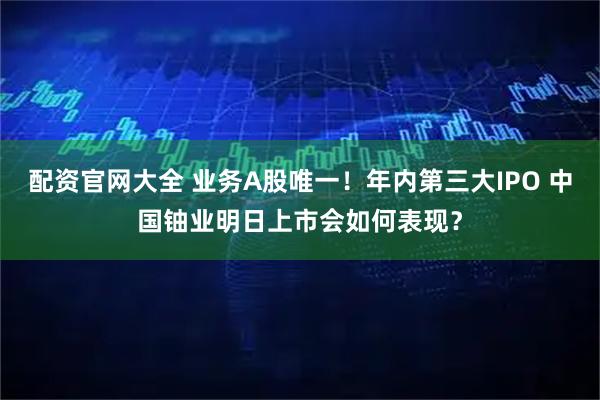 配资官网大全 业务A股唯一!年内第三大IPO 中国铀业明日上市会如何表现?