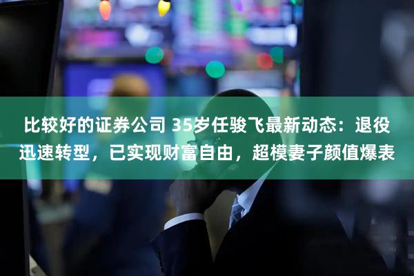 比较好的证券公司 35岁任骏飞最新动态:退役迅速转型,已实现财富自由,超模妻子颜值爆表