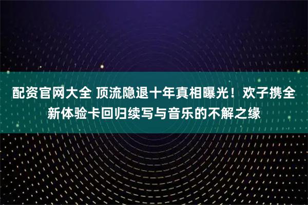 配资官网大全 顶流隐退十年真相曝光!欢子携全新体验卡回归续写与音乐的不解之缘