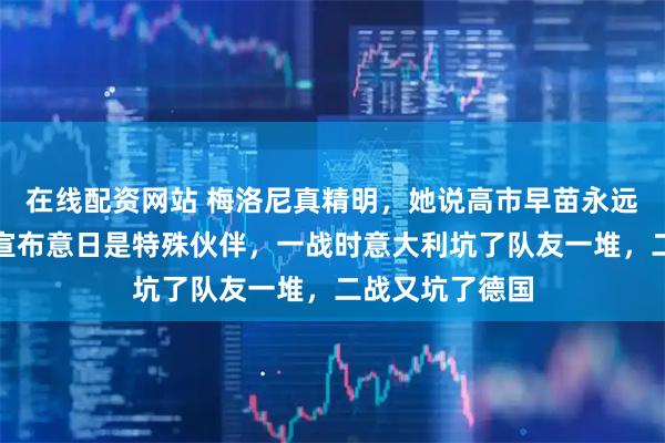 在线配资网站 梅洛尼真精明，她说高市早苗永远可以指望她，宣布意日是特殊伙伴，一战时意大利坑了队友一堆，二战又坑了德国