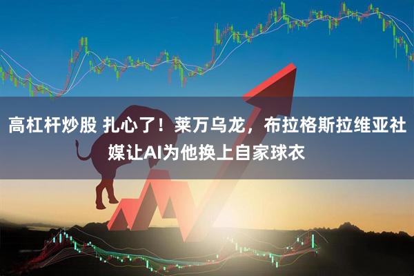 高杠杆炒股 扎心了！莱万乌龙，布拉格斯拉维亚社媒让AI为他换上自家球衣