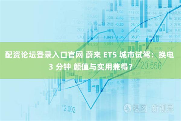 配资论坛登录入口官网 蔚来 ET5 城市试驾：换电 3 分钟 颜值与实用兼得？