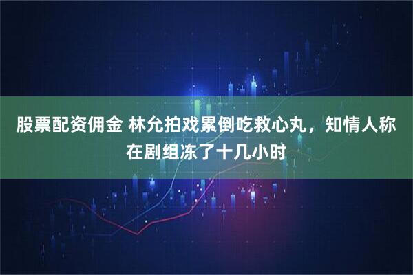 股票配资佣金 林允拍戏累倒吃救心丸，知情人称在剧组冻了十几小时