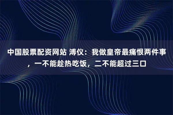 中国股票配资网站 溥仪：我做皇帝最痛恨两件事，一不能趁热吃饭，二不能超过三口