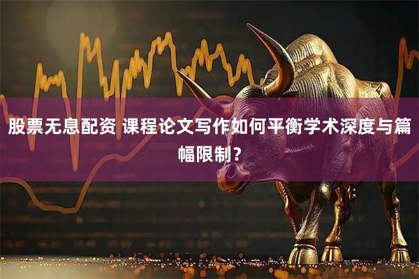 股票无息配资 课程论文写作如何平衡学术深度与篇幅限制？
