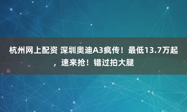 杭州网上配资 深圳奥迪A3疯传！最低13.7万起，速来抢！错过拍大腿