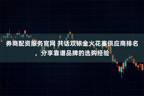 券商配资服务官网 共话双铱金火花塞供应商排名，分享靠谱品牌的选购经验