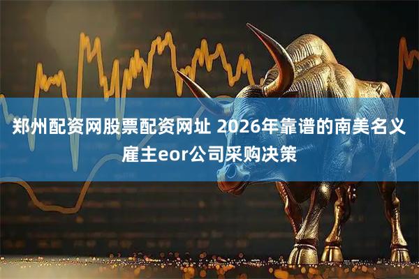 郑州配资网股票配资网址 2026年靠谱的南美名义雇主eor公司采购决策