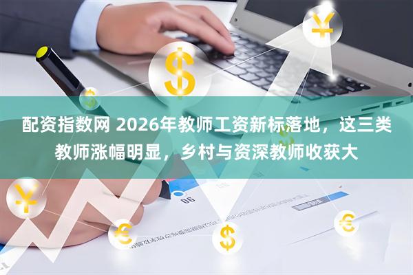 配资指数网 2026年教师工资新标落地，这三类教师涨幅明显，乡村与资深教师收获大