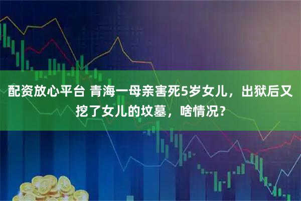 配资放心平台 青海一母亲害死5岁女儿，出狱后又挖了女儿的坟墓，啥情况？