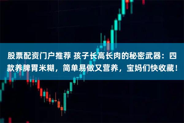 股票配资门户推荐 孩子长高长肉的秘密武器：四款养脾胃米糊，简单易做又营养，宝妈们快收藏！