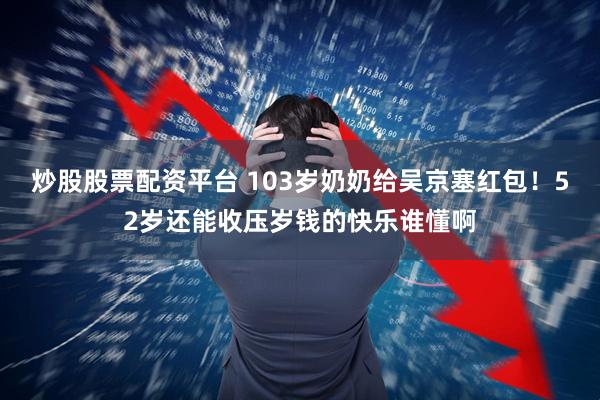 炒股股票配资平台 103岁奶奶给吴京塞红包！52岁还能收压岁钱的快乐谁懂啊