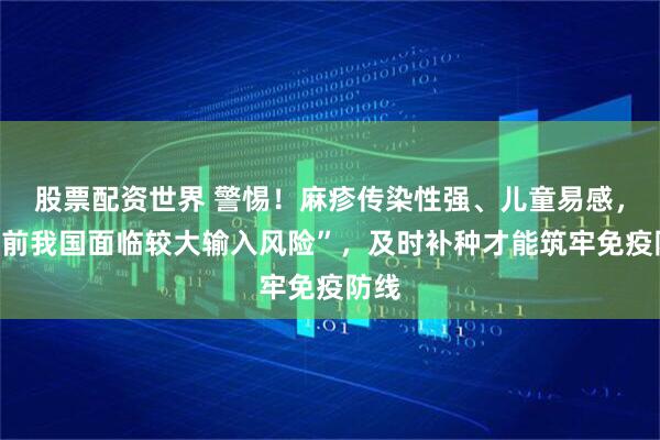 股票配资世界 警惕！麻疹传染性强、儿童易感，“当前我国面临较大输入风险”，及时补种才能筑牢免疫防线