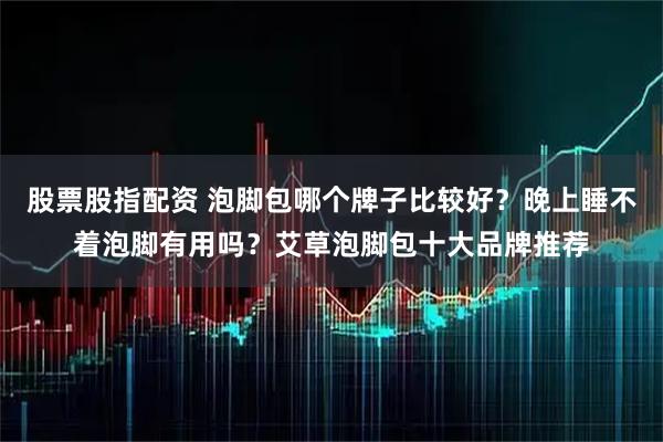 股票股指配资 泡脚包哪个牌子比较好？晚上睡不着泡脚有用吗？艾草泡脚包十大品牌推荐