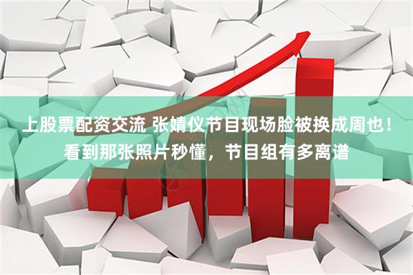 上股票配资交流 张婧仪节目现场脸被换成周也！看到那张照片秒懂，节目组有多离谱