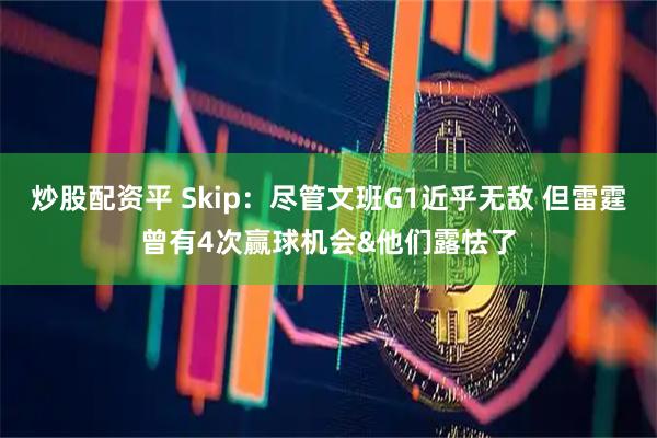 炒股配资平 Skip：尽管文班G1近乎无敌 但雷霆曾有4次赢球机会&他们露怯了