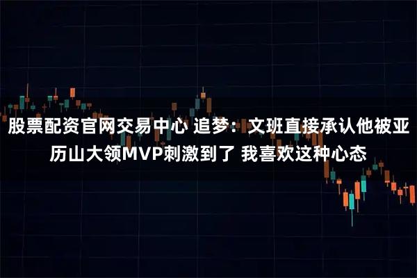 股票配资官网交易中心 追梦：文班直接承认他被亚历山大领MVP刺激到了 我喜欢这种心态