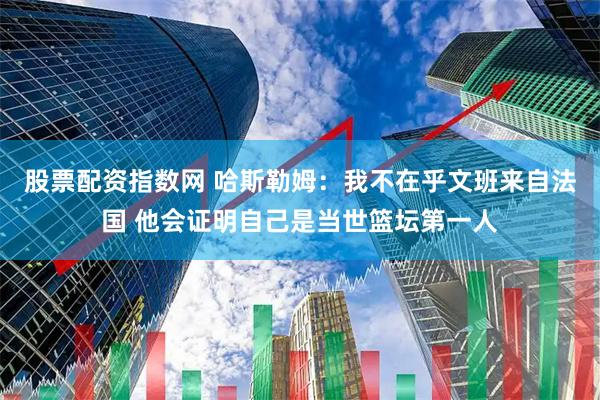 股票配资指数网 哈斯勒姆：我不在乎文班来自法国 他会证明自己是当世篮坛第一人