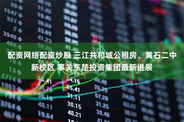 配资网络配资炒股 三江共和城公租房、黄石二中新校区 事关东楚投资集团最新进展
