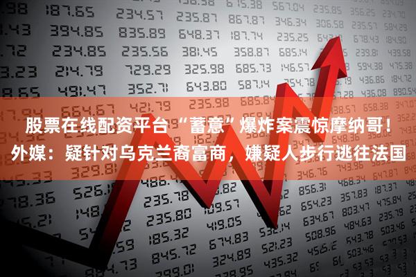 股票在线配资平台 “蓄意”爆炸案震惊摩纳哥！外媒：疑针对乌克兰裔富商，嫌疑人步行逃往法国