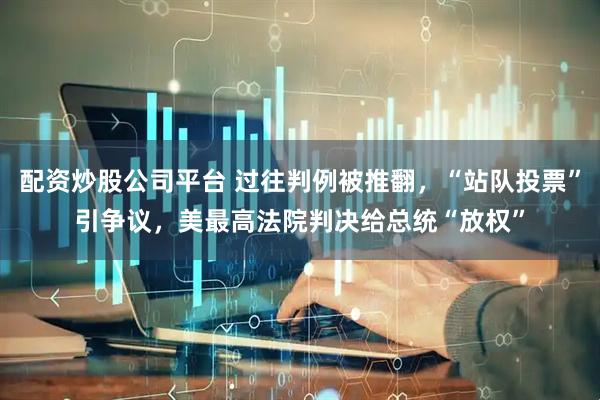配资炒股公司平台 过往判例被推翻，“站队投票”引争议，美最高法院判决给总统“放权”
