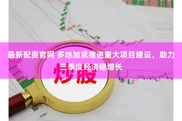 最新配资官网 多地加紧推进重大项目建设，助力三季度经济稳增长