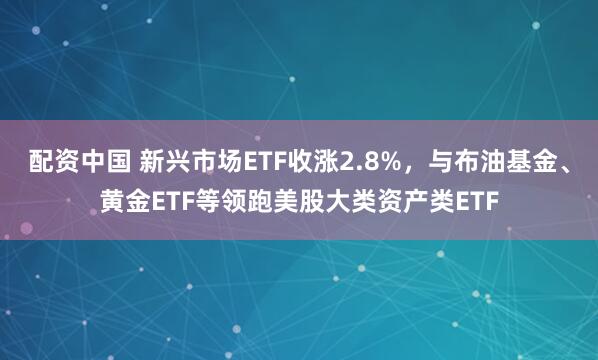 配资中国 新兴市场ETF收涨2.8%，与布油基金、黄金ETF等领跑美股大类资产类ETF